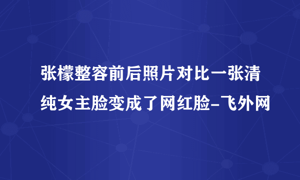 张檬整容前后照片对比一张清纯女主脸变成了网红脸-飞外网