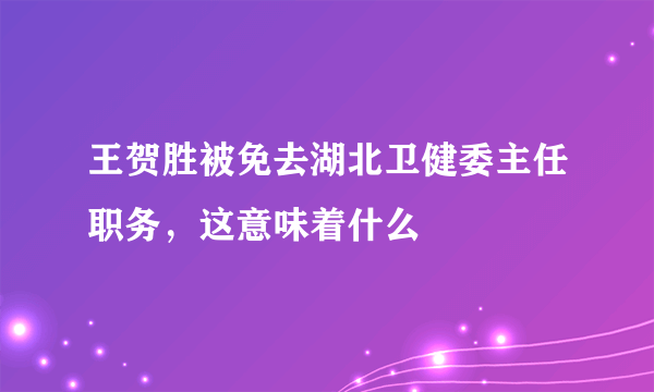 王贺胜被免去湖北卫健委主任职务，这意味着什么