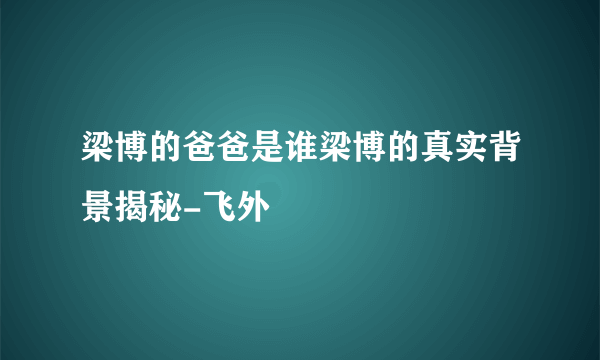 梁博的爸爸是谁梁博的真实背景揭秘-飞外