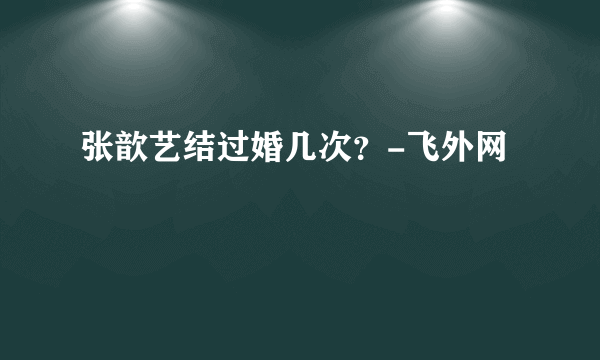 张歆艺结过婚几次？-飞外网