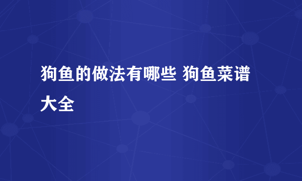 狗鱼的做法有哪些 狗鱼菜谱大全