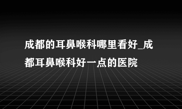 成都的耳鼻喉科哪里看好_成都耳鼻喉科好一点的医院