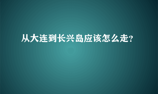 从大连到长兴岛应该怎么走？