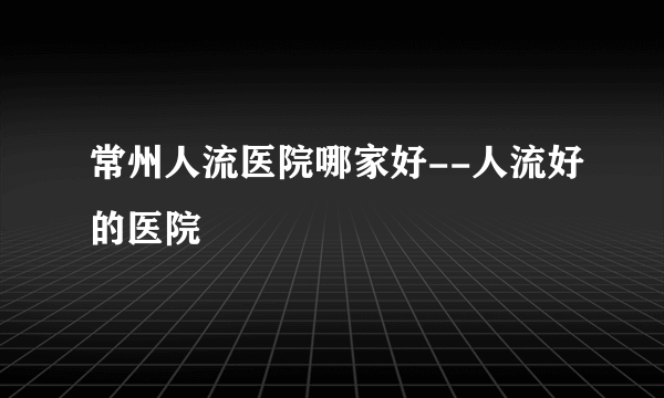 常州人流医院哪家好--人流好的医院