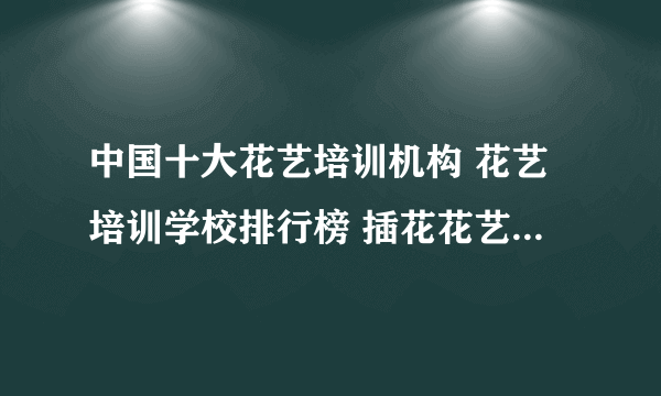 中国十大花艺培训机构 花艺培训学校排行榜 插花花艺培训班哪家好