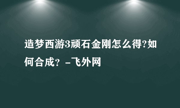 造梦西游3顽石金刚怎么得?如何合成？-飞外网