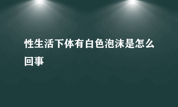 性生活下体有白色泡沫是怎么回事