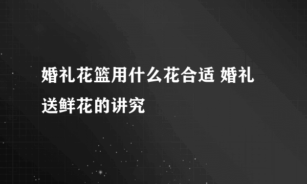 婚礼花篮用什么花合适 婚礼送鲜花的讲究