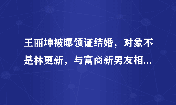 王丽坤被曝领证结婚，对象不是林更新，与富商新男友相识仅数月