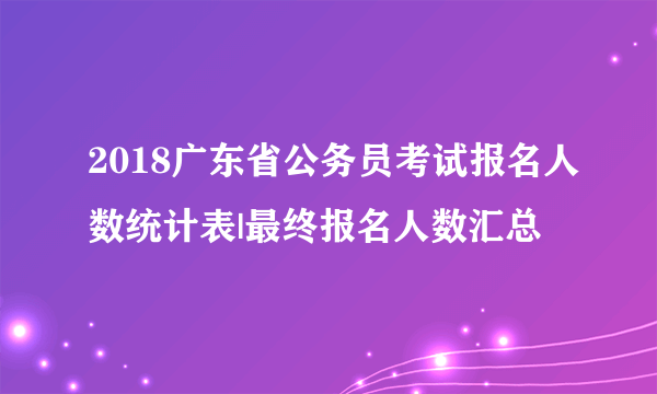 2018广东省公务员考试报名人数统计表|最终报名人数汇总