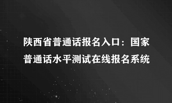 陕西省普通话报名入口：国家普通话水平测试在线报名系统