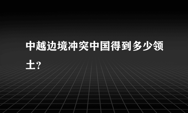 中越边境冲突中国得到多少领土？