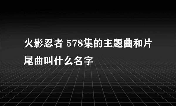 火影忍者 578集的主题曲和片尾曲叫什么名字