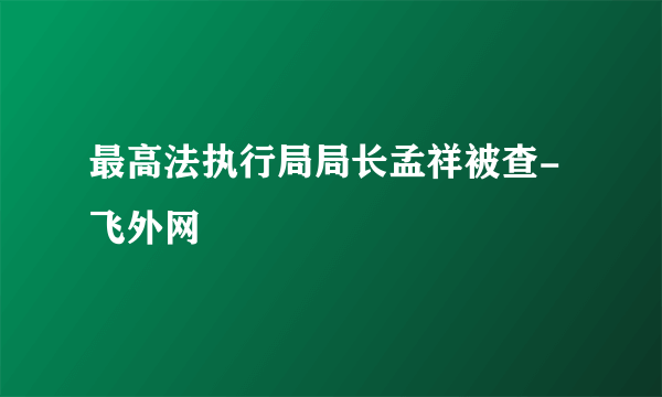 最高法执行局局长孟祥被查-飞外网