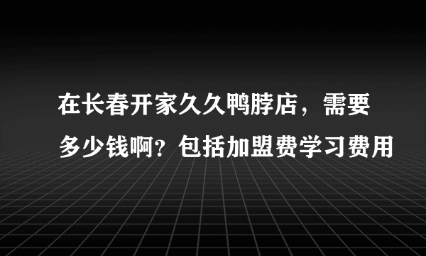 在长春开家久久鸭脖店，需要多少钱啊？包括加盟费学习费用