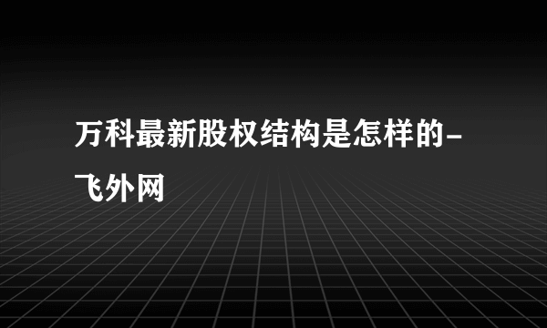 万科最新股权结构是怎样的-飞外网