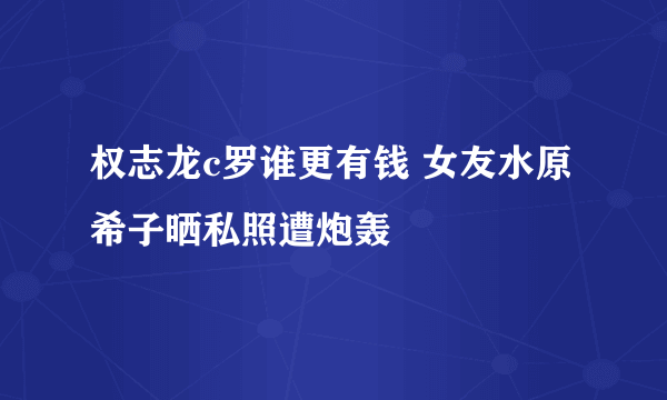 权志龙c罗谁更有钱 女友水原希子晒私照遭炮轰