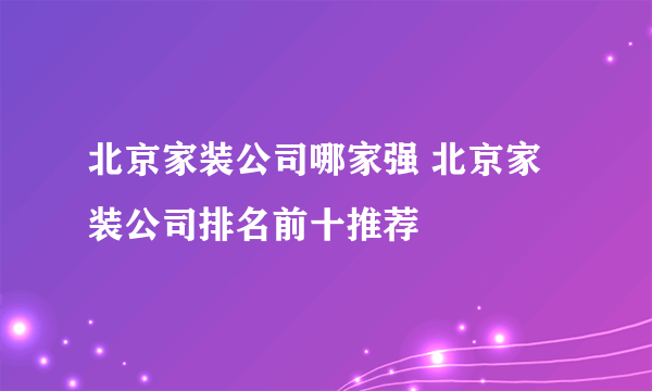 北京家装公司哪家强 北京家装公司排名前十推荐