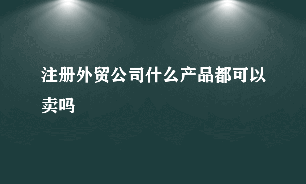 注册外贸公司什么产品都可以卖吗