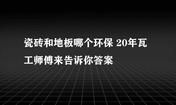 瓷砖和地板哪个环保 20年瓦工师傅来告诉你答案