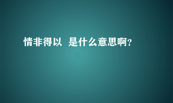 情非得以  是什么意思啊？