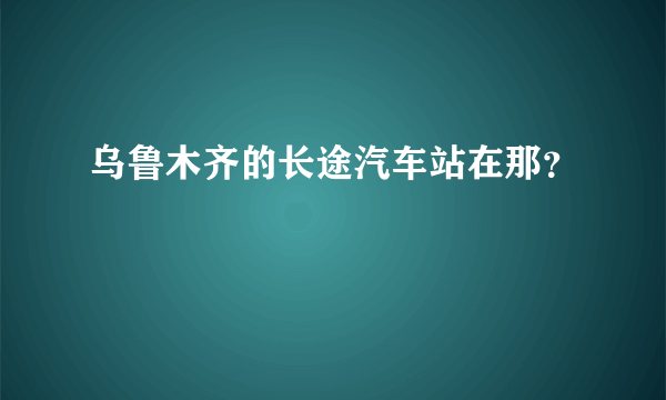 乌鲁木齐的长途汽车站在那？