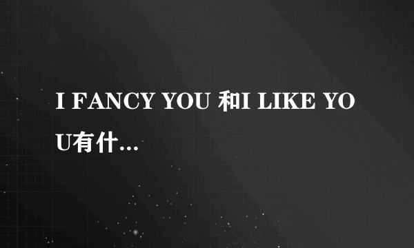 I FANCY YOU 和I LIKE YOU有什么区别？