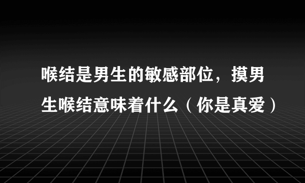 喉结是男生的敏感部位，摸男生喉结意味着什么（你是真爱）