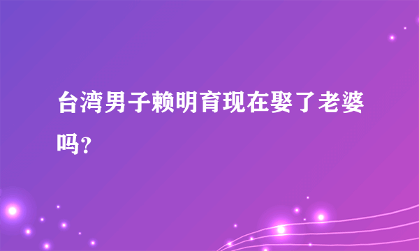 台湾男子赖明育现在娶了老婆吗？