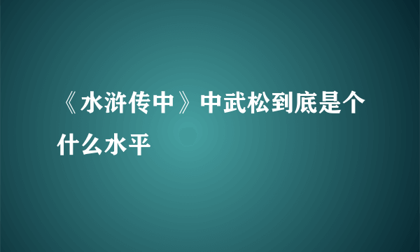 《水浒传中》中武松到底是个什么水平