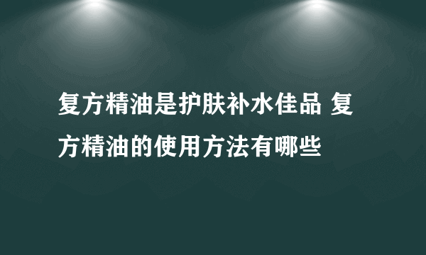 复方精油是护肤补水佳品 复方精油的使用方法有哪些