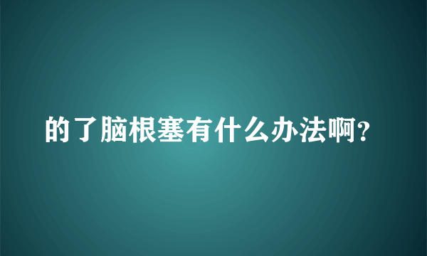 的了脑根塞有什么办法啊？