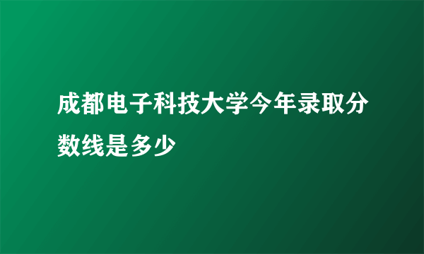 成都电子科技大学今年录取分数线是多少