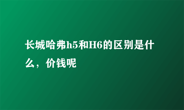 长城哈弗h5和H6的区别是什么，价钱呢