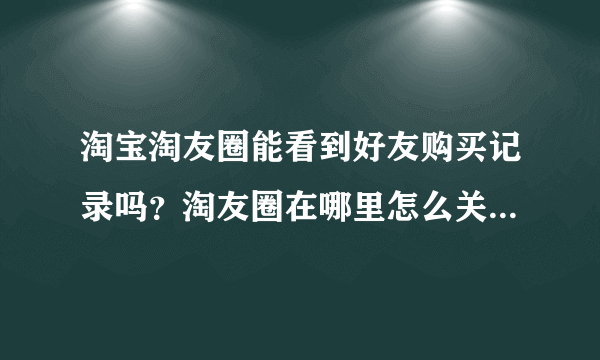 淘宝淘友圈能看到好友购买记录吗？淘友圈在哪里怎么关闭/开启？