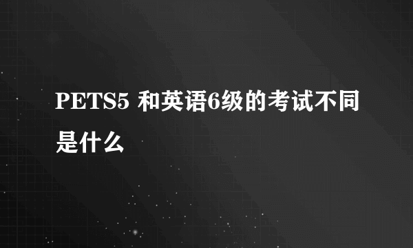 PETS5 和英语6级的考试不同是什么