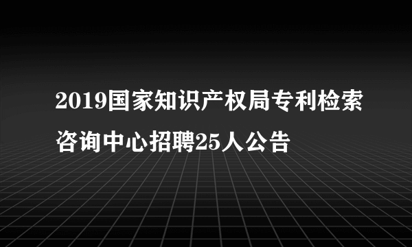 2019国家知识产权局专利检索咨询中心招聘25人公告