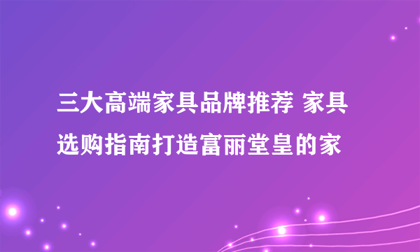 三大高端家具品牌推荐 家具选购指南打造富丽堂皇的家