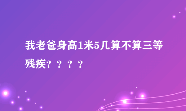 我老爸身高1米5几算不算三等残疾？？？？