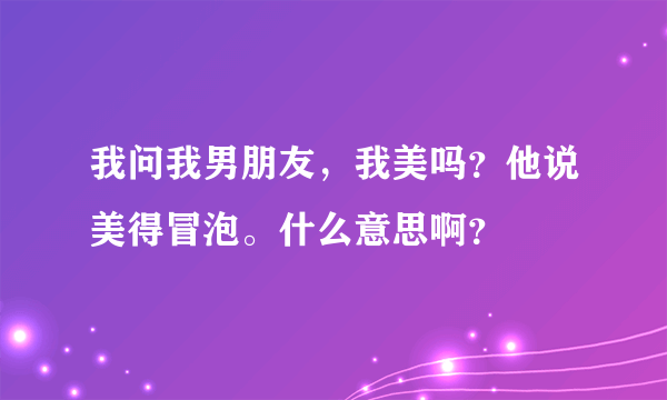 我问我男朋友，我美吗？他说美得冒泡。什么意思啊？