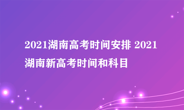 2021湖南高考时间安排 2021湖南新高考时间和科目