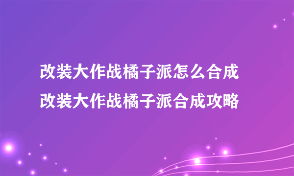 改装大作战橘子派怎么合成 改装大作战橘子派合成攻略