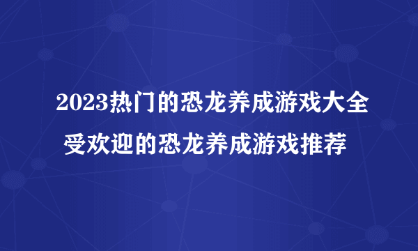 2023热门的恐龙养成游戏大全 受欢迎的恐龙养成游戏推荐