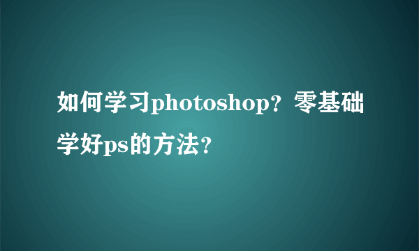 如何学习photoshop？零基础学好ps的方法？