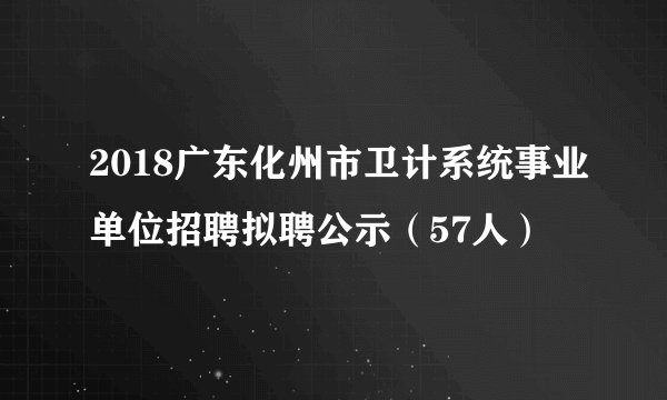 2018广东化州市卫计系统事业单位招聘拟聘公示（57人）