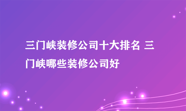 三门峡装修公司十大排名 三门峡哪些装修公司好