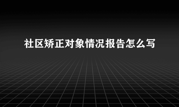 社区矫正对象情况报告怎么写