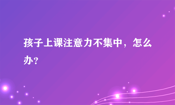 孩子上课注意力不集中，怎么办？