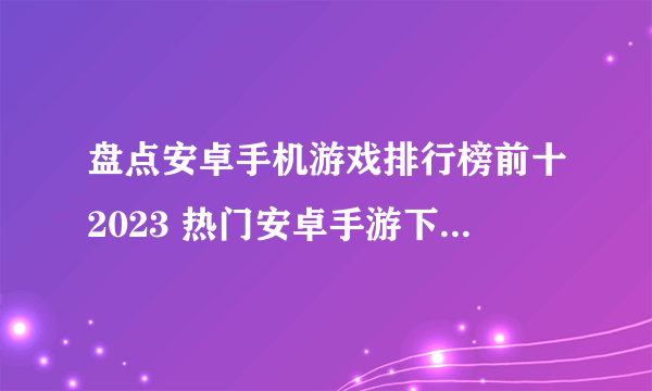 盘点安卓手机游戏排行榜前十2023 热门安卓手游下载Top10