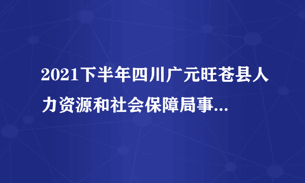 2021下半年四川广元旺苍县人力资源和社会保障局事业单位考试招聘调减和取消岗的公告